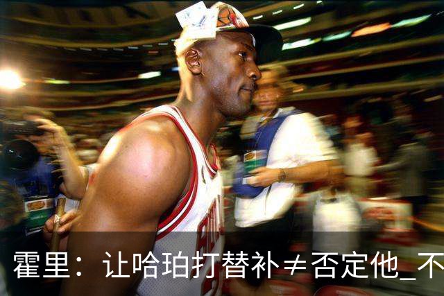 霍里：让哈珀打替补≠否定他 不是说他不是超巨&他正在路上！